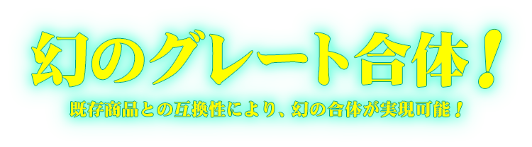 幻のグレート合体！既存商品との互換性により、幻の合体が実現可能！