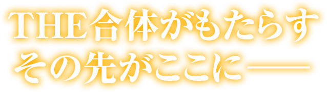 THE合体がもたらすその先がここに―――