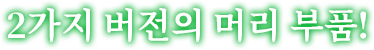 2가지 버전의 머리 부품!