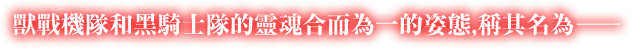 獸戰機隊和黑騎士隊的靈魂合而為一的姿態，稱其名為——