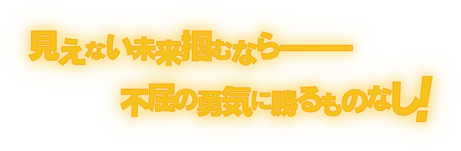 見えない未来掴むなら———不屈の勇気に勝るものなし！