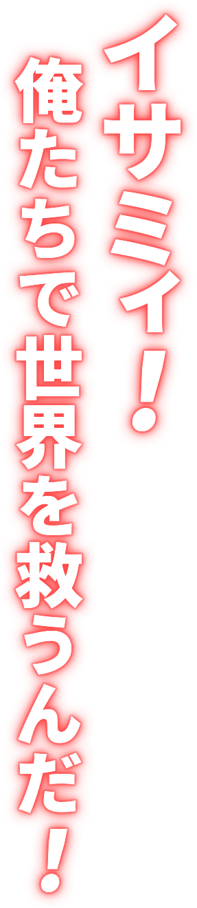 イサミィ！俺たちで世界を救うんだ！