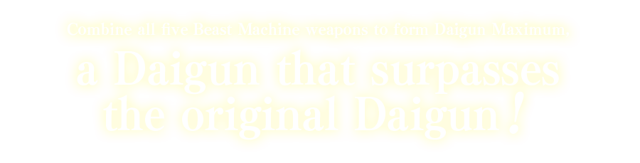 Combine all five Beast Machine weapons to form Daigun Maximum, a Daigun that surpasses the original Daigun!