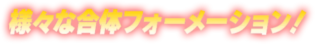 様々な合体フォーメーション！
