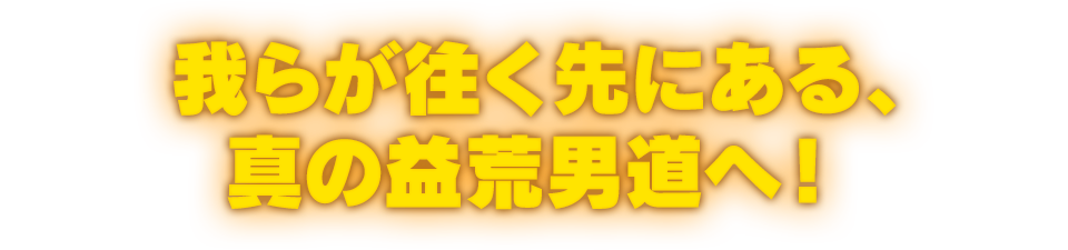 我らが往く先にある、真の益荒男道へ！