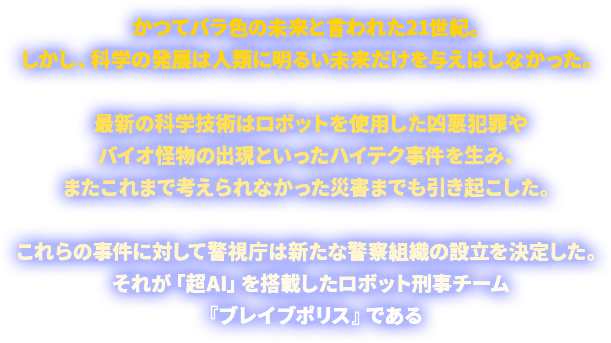 かつてバラ色の未来と言われた21世紀。しかし、科学の発展は人類に明るい未来だけを与えはしなかった。最新の科学技術はロボットを使用した凶悪犯罪やバイオ怪物の出現といったハイテク事件を生み、またこれまで考えられなかった災害までも引き起こした。これらの事件に対して警視庁は新たな警察組織の設立を決定した。それが「超AI」を搭載したロボット刑事チーム『ブレイブポリス』である