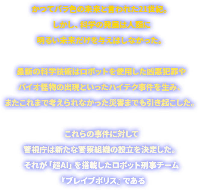 かつてバラ色の未来と言われた21世紀。しかし、科学の発展は人類に明るい未来だけを与えはしなかった。最新の科学技術はロボットを使用した凶悪犯罪やバイオ怪物の出現といったハイテク事件を生み、またこれまで考えられなかった災害までも引き起こした。これらの事件に対して警視庁は新たな警察組織の設立を決定した。それが「超AI」を搭載したロボット刑事チーム『ブレイブポリス』である
