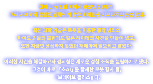 한때는 장밋빛 미래라 불렸던 21세기. 그러나 과학의 발전은 인류에게 밝은 미래만을 가져다주지는 않았다. 최신 과학 기술은 로봇을 이용한 흉악 범죄와 바이오 괴물의 출현과도 같은 하이테크 사건을 만들어 냈고, 또한 지금껏 상상하지 못했던 재해마저 일으키고 말았다. 이러한 사건을 해결하고자 경시청은 새로운 경찰 조직을 설립하기로 했다. 그것이 바로 「초AI」를 탑재한 로봇 형사 팀, 『브레이브 폴리스』다.