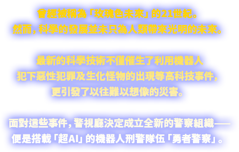 曾經被稱為「玫瑰色未來」的21世紀。 然而，科學的發展並未只為人類帶來光明的未來。 最新的科學技術不僅催生了利用機器人犯下惡性犯罪及生化怪物的出現等高科技事件，更引發了以往難以想像的災害。 面對這些事件，警視廳決定成立全新的警察組織—— 便是搭載「超AI」的機器人刑警隊伍「勇者警察」。