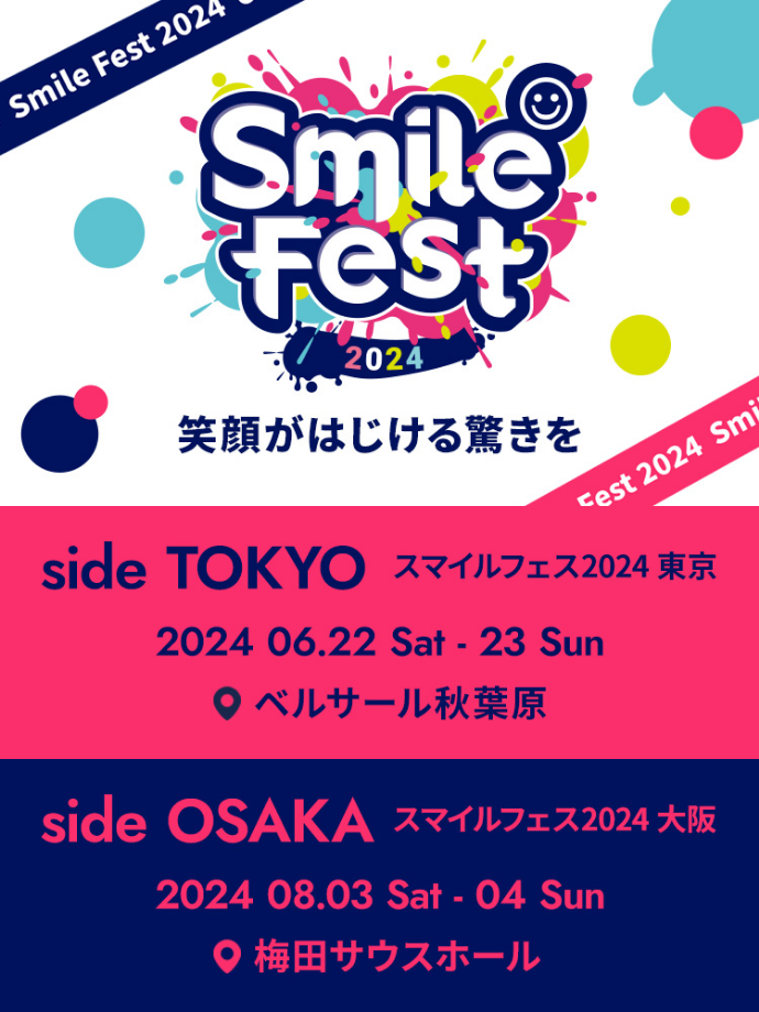 Smile Fest 2024 笑顔がはじける驚きを
											side TOKYO スマイルフェス2024 東京  2024 06.22 Sat - 23 Sun ベルサール秋葉原
											side OSAKA スマイルフェス2024 大阪 st 2024 Smile 2024 08.03 Sat - 04 Sun 梅田サウスホール
											