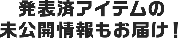 発表済アイテムの未公開情報もお届け！